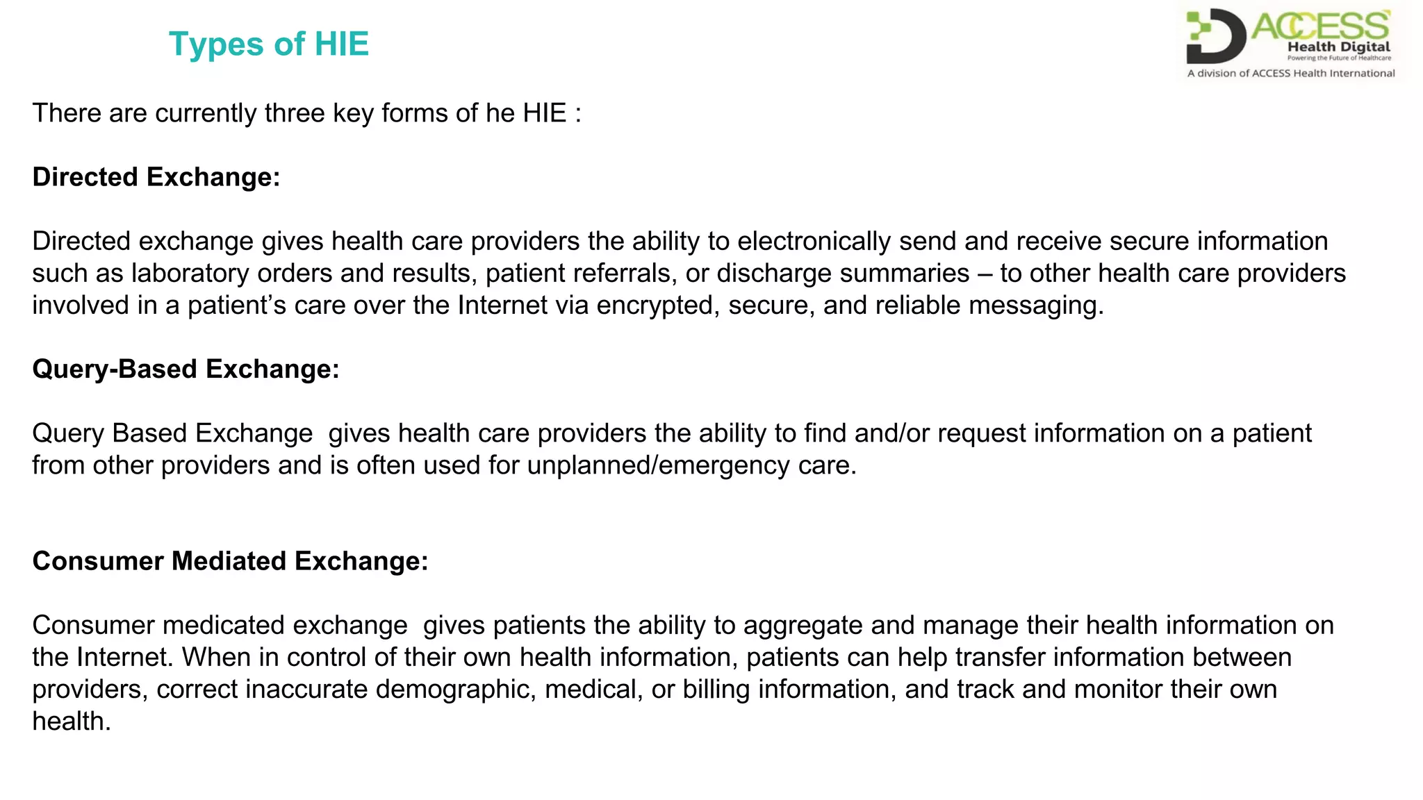 There are currently three key forms of he HIE :
Directed Exchange:
Directed exchange gives health care providers the ability to electronically send and receive secure information
such as laboratory orders and results, patient referrals, or discharge summaries – to other health care providers
involved in a patient’s care over the Internet via encrypted, secure, and reliable messaging.
Query-Based Exchange:
Query Based Exchange gives health care providers the ability to find and/or request information on a patient
from other providers and is often used for unplanned/emergency care.
Consumer Mediated Exchange:
Consumer medicated exchange gives patients the ability to aggregate and manage their health information on
the Internet. When in control of their own health information, patients can help transfer information between
providers, correct inaccurate demographic, medical, or billing information, and track and monitor their own
health.
Types of HIE
 