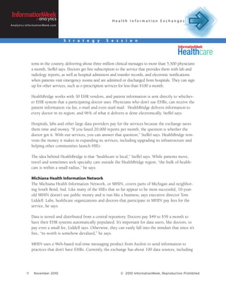 Health Information Exchanges
A n a l y t i c s . I n f o r m a t i o n We e k . c o m




                                                           S t r a t e g y   S e s s i o n




                         tems in the country, delivering about three million clinical messages to more than 5,500 physicians
                         a month, Steffel says. Doctors get free subscription to the service that provides them with lab and
                         radiology reports, as well as hospital admission and transfer records, and electronic notifications
                         when patients visit emergency rooms and are admitted or discharged from hospitals. They can sign
                         up for other services, such as e-prescription services for less than $100 a month.

                         HealthBridge works with 30 EHR vendors, and patient information is sent directly to whichev-
                         er EHR system that a participating doctor uses. Physicians who don’t use EHRs, can receive the
                         patient information via fax, e-mail and even snail mail. HealthBridge delivers information to
                         every doctor in its region, and 96% of what it delivers is done electronically, Steffel says.

                         Hospitals, labs and other large data providers pay for the services because the exchange saves
                         them time and money. “If you faxed 20,000 reports per month, the question is whether the
                         doctor got it. With our services, you can answer that question,” Steffel says. HealthBridge rein-
                         vests the money it makes in expanding its services, including upgrading its infrastructure and
                         helping other communities launch HIEs.

                         The idea behind HealthBridge is that “healthcare is local,” Steffel says. While patients move,
                         travel and sometimes seek specialty care outside the HealthBridge region, “the bulk of health-
                         care is within a small radius,” he says.

                         Michiana Health Information Network
                         The Michiana Health Information Network, or MHIN, covers parts of Michigan and neighbor-
                         ing South Bend, Ind. Like many of the HIEs that so far appear to be most successful, 10-year-
                         old MHIN doesn’t use public money and is run like a business, says executive director Tom
                         Liddell. Labs, healthcare organizations and doctors that participate in MHIN pay fees for the
                         service, he says.

                         Data is stored and distributed from a central repository. Doctors pay $49 to $59 a month to
                         have their EHR systems automatically populated. It’s important for data users, like doctors, to
                         pay even a small fee, Liddell says. Otherwise, they can easily fall into the mindset that since it’s
                         free, “its worth is somehow devalued,” he says.

                         MHIN uses a Web-based real-time messaging product from Axoloti to send information to
                         practices that don’t have EHRs. Currently, the exchange has about 100 data sources, including




                   11       November 2010                                         © 2010 InformationWeek, Reproduction Prohibited
 