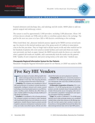 Health Information Exchanges
A n a l y t i c s . I n f o r m a t i o n We e k . c o m




                                                           S t r a t e g y           S e s s i o n




                         hospital admission and discharge data, and radiology and lab results. MHIN plans to add out-
                         patient surgical and endoscopy centers.

                         The system is used by approximately 3,500 providers, including 1,000 physicians. About 140
                         of those doctors already use EHRs and are able to contribute patient data to the exchange. The
                         goal for the next two years is to have 300 to 400 doctors contributing to the exchange.

                         When South Bend, Ind., physician Sandock’s practice signed up for MHIN’s services several years
                         ago, five doctors in the internal medicine part of the group saved a $1 million in transcription
                         costs in the first year alone. They no longer had to dictate reports on lab and other medical test for
                         the hundreds of patients who were tested at outside facilities each week and whose test results
                         were previously sent back on paper. Instead, the MHIN network sends the doctor an e-mail alert
                         when a patient’s lab results are available, and it automatically feeds the results into the patient’s
                         EHR. “Quality of care is improved, and you’re saving money at the same time,” Sandock says.

                         Chesapeake Regional Information System for Our Patients
                         Maryland’s Chesapeake Regional Information System for our Patients, or CRISP was started in 2006.



                            Five Key HIE Vendors
                                                                                             clinical information are sent to physician in real-time.



                            T
                                      here are dozens of vendors offering health infor-
                                      mation exchange products, but only five are con-          3) RelayHealth. McKesson’s connectivity business is
                                      sidered in more than 10% of buying decisions,          considered in 16% of HIE buying decisions. Its SaaS prod-
                                      according research firm KLAS. Those five are:          ucts interoperate with more than 20 EMR and practice
                               1) Medicity. This company was considered in 23% of            management systems.
                            HIE buying decisions. Its products include NovoGrid, a              4) Informatics Corporation of America. ICA, is con-
                            deployable, intelligent network with vendor-neutral              sidered in 11% of HIE buying decisions. Its CareAlign
                            technology connecting hospital systems to any EHR, hos-          products provide standards-based interoperability and
                            pital or ancillary system. Medicity also offers iNexx, an        include clinical portal, secure messaging, order and re-
                            open, modular platform for plug-and-play healthcare IT           sult automation, population management and report-
                            app design and delivery.                                         ing, and patient matching capabilities.
                               2) Axolotl. It’s considered in 22% of buying decisions.          5) Epic. This vendor is evaluated in 11% of HIE buying
                            The company’s products are based on open standards,              decisions, but its data exchange products are considered
                            with cloud-based infrastructure and software-as-a-service        mainly for Epic-to-Epic links. However, its HIE offerings inter-
                            applications. Axolotl’s Elysium Express products provide         face with non-Epic systems. Epic’s products include Care
                            hospital-to-physician and physician-to-physician connec-         Everywhere, an interoperability framework that allows the
                            tivity. Lab results, transcribed reports, referrals and other    data exchange between Epic and non-Epic EMR systems.




                   12        November 2010                                                       © 2010 InformationWeek, Reproduction Prohibited
 