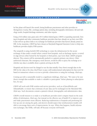 Health Information Exchanges
A n a l y t i c s . I n f o r m a t i o n We e k . c o m




                                                           S t r a t e g y   S e s s i o n




                         Its first phase will launch this month, letting healthcare practitioners and other providers in
                         Montgomery County, Md., exchange patient data, including demographic information, lab and radi-
                         ology results, hospital discharge summaries, and other reports.

                         Using a $10 million state grant and a $9.3 million federal grant, CRISP is expanding statewide, brin-
                         ing in hospitals and other community healthcare providers that have already set up their own HIEs.
                         It also will set up direct links to its exchange for healthcare providers that haven’t already joined an
                         HIE. In the meantime, CRISP has been chosen as Maryland’s Regional Extension Center to help area
                         healthcare providers deploy EHR systems.

                         The nonprofit is using Axolotl’s HIE technology to create the infrastructure for the secure
                         exchange of data under a model where content from hospitals, such as discharge reports, is stored
                         in edge devices either hosted by the hospitals or third parties, says Scott Afzal, CRISP’s program
                         director. This content will be automatically pushed to a patient’s primary care doctor. Other
                         authorized clinicians, like emergency room doctors, would be able to query the exchange as to
                         whether any data is available about a patient arriving in the ER.

                         Hospitals and doctors won’t be charged to use the data initially. Once there’s enough data in the
                         HIE for the value to be clear, they’ll have to pay a still-undetermined subscription fee that won’t be
                         based on transaction volume so as not to provide a disincentive to using the exchange, Afzal says.

                         Coming up with a sustainable model is a significant challenge, Afzal says. “We want to be sure
                         there’s enough data available to make it valuable to participants” before phasing in subscription
                         fees, he says.

                         CRISP will work with EHR vendors and service providers, such as eClinicalWorks and
                         AthenaHealth, to ensure that continuity-of-care data can be exchanged on the Maryland HIE,
                         Afzal says. Such documents contain a patient’s clinical, demographic and administrative data.

                         CRISP’s overall mission is to make it so healthcare providers don’t compete based on the avail-
                         ability of information, Afzal says, but instead on the effective use of health IT to improve care
                         and make practitioners more efficient. Reducing readmissions to hospitals and promoting fol-
                         low-up care are among the goals, and doctors should expect that reimbursement models will
                         shift to encourage these sorts of improvements, he says. When that happens, health informa-
                         tion exchanges, like EHRs, will take off because everyone will benefit.




                   13        November 2010                                        © 2010 InformationWeek, Reproduction Prohibited
 