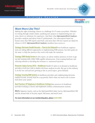 Health Information Exchanges
A n a l y t i c s . I n f o r m a t i o n We e k . c o m




                                                           S t r a t e g y   S e s s i o n




                              Want More Like This?
                              Making the right technology choices is a challenge for IT teams everywhere. Whether
                              it’s sorting through vendor claims, justifying new projects or implementing new sys-
                              tems, there’s no substitute for experience. And that’s what InformationWeek Analytics
                              provides—analysis and advice from IT professionals. Our subscription-based site
                              houses more than 900 reports and briefs, and more than 100 new reports are slated for
                              release in 2010. InformationWeek Analytics members have access to:

                              Strategy: Electronic Health Records—Time to Get Onboard Four healthcare organiza-
                              tions are taking different approaches to implementing EHR systems, but their goals are
                              the same: to help the practices they work with make the transition.

                              Strategy: EMR-Ready Servers In this report, we advise midsize practices on how to get
                              up and running with a fully EMR-capable infrastructure, from scoping hardware and
                              selecting software to deciding the in-house vs. outsourced question.

                              Research: Salary Survey 2010—Healthcare Health IT talent is in demand as healthcare
                              providers of all sizes rush to deploy electronic medical records. But pay in this industry
                              is on the low end and isn’t growing as fast as you’d expect, given demand.

                              Strategy: Securing EMR Systems As healthcare providers start implementing electronic
                              medical records, security must be a top priority. Here’s what you need to do to ensure
                              lock down your system.

                              Best Practices: IP Telephony in Healthcare Settings Best practices for healthcare
                              providers looking to choose and implement unified communications systems.

                              PLUS: Signature reports, such as the InformationWeek Salary Survey, InformationWeek 500
                              and the annual State of Security report; full issues; and much more.

                              For more information on our membership plans, please CLICK HERE




                   15        November 2010                                        © 2010 InformationWeek, Reproduction Prohibited
 
