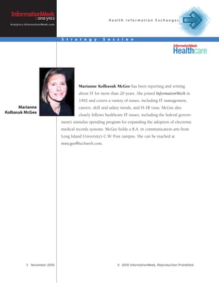 Health Information Exchanges
  A n a l y t i c s . I n f o r m a t i o n We e k . c o m




                                                             S t r a t e g y        S e s s i o n




                                                                      Marianne Kolbasuk McGee has been reporting and writing
                                                                      about IT for more than 20 years. She joined InformationWeek in
                                                                      1992 and covers a variety of issues, including IT management,
      Marianne                                                        careers, skill and salary trends, and H-1B visas. McGee also
Kolbasuk McGee
                                                                      closely follows healthcare IT issues, including the federal govern-
                                                             ment’s stimulus spending program for expanding the adoption of electronic
                                                             medical records systems. McGee holds a B.A. in communication arts from
                                                             Long Island University’s C.W. Post campus. She can be reached at
                                                             mmcgee@techweb.com.




                     3 November 2010                                                        © 2010 InformationWeek, Reproduction Prohibited
 