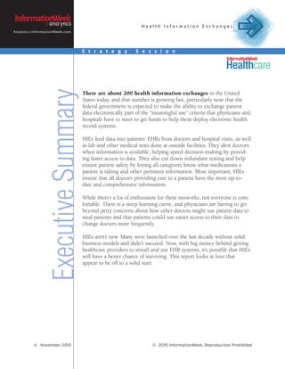 Health Information Exchanges
A n a l y t i c s . I n f o r m a t i o n We e k . c o m




                                                           S t r a t e g y         S e s s i o n



                                      Executive Summary
                                                           There are about 200 health information exchanges in the United
                                                           States today, and that number is growing fast, particularly now that the
                                                           federal government is expected to make the ability to exchange patient
                                                           data electronically part of the “meaningful use” criteria that physicians and
                                                           hospitals have to meet to get funds to help them deploy electronic health
                                                           record systems.

                                                           HIEs feed data into patients’ EHRs from doctors and hospital visits, as well
                                                           as lab and other medical tests done at outside facilities. They alert doctors
                                                           when information is available, helping speed decision-making by provid-
                                                           ing faster access to data. They also cut down redundant testing and help
                                                           ensure patient safety by letting all caregivers know what medications a
                                                           patient is taking and other pertinent information. Most important, HIEs
                                                           ensure that all doctors providing care to a patient have the most up-to-
                                                           date and comprehensive information.

                                                           While there’s a lot of enthusiasm for these networks, not everyone is com-
                                                           fortable. There is a steep learning curve, and physicians are having to get
                                                           beyond petty concerns about how other doctors might use patient data to
                                                           steal patients and that patients could use easier access to their data to
                                                           change doctors more frequently.

                                                           HIEs aren’t new. Many were launched over the last decade without solid
                                                           business models and didn’t succeed. Now, with big money behind getting
                                                           healthcare providers to install and use EHR systems, it’s possible that HIEs
                                                           will have a better chance of surviving. This report looks at four that
                                                           appear to be off to a solid start.




                   4 November 2010                                                         © 2010 InformationWeek, Reproduction Prohibited
 
