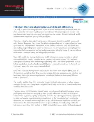 Health Information Exchanges
A n a l y t i c s . I n f o r m a t i o n We e k . c o m




                                                           S t r a t e g y   S e s s i o n




                           HIEs Get Doctors Sharing Data and Boost Efficiency
                           The push to get doctors using electronic health records is well underway. In tandem with that
                           effort is one that will ensure that healthcare providers are able to share patient records—not
                           just doctors in the same city or region, but ones across the country. To meet that need, health
                           information exchanges are quickly being developed.

                           These networks give doctors fast, easy access to information about tests and lab results, and
                           other doctors’ diagnoses. They ensure that all doctors providing care to a patient have the most
                           up-to-date and comprehensive information on the patient’s condition. They also speed deci-
                           sion-making by providing faster access to information; cut down redundant testing by provid-
                           ing results of all tests a patient has had; and ensure patient safety by letting all caregivers know
                           medications a patient is taking and allergies he or she has.

                           Many HIEs enable the sharing of electronic health information among providers in a local
                           community. Others connect providers across a region. And, more recently, HIEs are being
                           developed across entire states and among neighboring states. The federal government is estab-
                           lishing standards to link local and regional HIEs into a national network (see “A Network for
                           Everyone,” page 6, for more on the national effort).

                           Some HIEs focus on sharing specific kinds of data that comes from patients’ EHRs, such as
                           their problem and allergy lists, drug histories, hospital discharge summaries, and radiology and
                           lab reports. Others are more comprehensive, providing a platform to share many different
                           kinds of patient data.

                           The broader goal for these HIEs is to make it easier for health information to follow patients
                           wherever they get care, letting healthcare providers securely access data in order to make more
                           informed clinical decisions.

                          There are about 200 HIEs in the United States, according to the eHealth Initiative, a non-
                          profit group that advocates using IT to drive quality, safety and efficiency in healthcare.
                          That number is growing rapidly, particularly now that the federal government is expected
                          to make exchanging patient data electronically part of the “meaningful use” criteria that
                          physicians and hospitals must comply with to get funds under the American Recovery and
                          Reinvestment Act. Besides incentive money to get healthcare providers using EHRs, the
                          feds also are providing $564 million in ARRA funds to help states deploy HIEs and expand




                   5 November 2010                                                © 2010 InformationWeek, Reproduction Prohibited
 