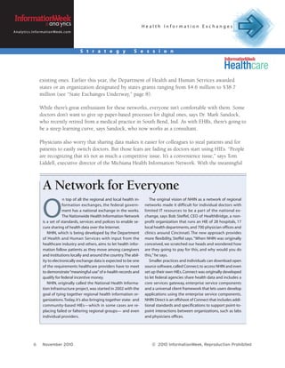Health Information Exchanges
A n a l y t i c s . I n f o r m a t i o n We e k . c o m




                                                           S t r a t e g y         S e s s i o n




                         existing ones. Earlier this year, the Department of Health and Human Services awarded
                         states or an organization designated by states grants ranging from $4.6 million to $38.7
                         million (see “State Exchanges Underway,” page 8).

                         While there’s great enthusiasm for these networks, everyone isn’t comfortable with them. Some
                         doctors don’t want to give up paper-based processes for digital ones, says Dr. Mark Sandock,
                         who recently retired from a medical practice in South Bend, Ind. As with EHRs, there’s going to
                         be a steep learning curve, says Sandock, who now works as a consultant.

                         Physicians also worry that sharing data makes it easier for colleagues to steal patients and for
                         patients to easily switch doctors. But those fears are fading as doctors start using HIEs. “People
                         are recognizing that it’s not as much a competitive issue. It’s a convenience issue,” says Tom
                         Liddell, executive director of the Michiana Health Information Network. With the meaningful



                            A Network for Everyone
                                                                                             The original vision of NHIN as a network of regional



                            O
                                         n top of all the regional and local health in-
                                         formation exchanges, the federal govern-         networks made it difficult for individual doctors with
                                         ment has a national exchange in the works.       limited IT resources to be a part of the national ex-
                                         The Nationwide Health Information Network        change, says Bob Steffel, CEO of HealthBridge, a non-
                            is a set of standards, services and polices to enable se-     profit organization that runs an HIE of 28 hospitals, 17
                            cure sharing of health data over the Internet.                local health departments, and 700 physician offices and
                               NHIN, which is being developed by the Department           clinics around Cincinnati. The new approach provides
                            of Health and Human Services with input from the              more flexibility, Steffel says. “When NHIN was originally
                            healthcare industry and others, aims to let health infor-     conceived, we scratched our heads and wondered how
                            mation follow patients as they move among caregivers          are they going to pay for this, and why would you do
                            and institutions locally and around the country. The abil-    this,” he says.
                            ity to electronically exchange data is expected to be one        Smaller practices and individuals can download open
                            of the requirements healthcare providers have to meet         source software, called Connect, to access NHIN and even
                            to demonstrate “meaningful use” of e-health records and       set up their own HIEs. Connect was originally developed
                            qualify for federal incentive money.                          to let federal agencies share health data and includes a
                               NHIN, originally called the National Health Informa-       core ser vices gateway, enterprise ser vice components
                            tion Infrastructure project, was started in 2002 with the     and a universal client framework that lets users develop
                            goal of tying together regional health information or-        applications using the enterprise service components.
                            ganizations. Today, it’s also bringing together state- and    NHIN Direct is an offshoot of Connect that includes addi-
                            community-based HIEs—which in some cases are re-              tional standards and specifications to support point-to-
                            placing failed or faltering regional groups— and even         point interactions between organizations, such as labs
                            individual providers.                                         and physicians offices.




                   6        November 2010                                                     © 2010 InformationWeek, Reproduction Prohibited
 