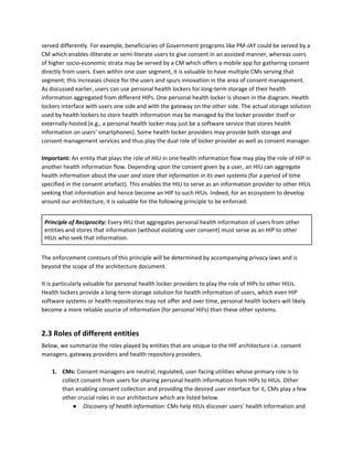 served differently. For example, beneficiaries of Government programs like PM-JAY could be served by a
CM which enables illiterate or semi-literate users to give consent in an assisted manner, whereas users
of higher socio-economic strata may be served by a CM which offers a mobile app for gathering consent
directly from users. Even within one user segment, it is valuable to have multiple CMs serving that
segment; this increases choice for the users and spurs innovation in the area of consent management.
As discussed earlier, users can use personal health lockers for long-term storage of their health
information aggregated from different HIPs. One personal health locker is shown in the diagram. Health
lockers interface with users one side and with the gateway on the other side. The actual storage solution
used by health lockers to store health information may be managed by the locker provider itself or
externally-hosted (e.g., a personal health locker may just be a software service that stores health
information on users’ smartphones). Some health locker providers may provide both storage and
consent management services and thus play the dual role of locker provider as well as consent manager.
Important: ​An entity that plays the role of HIU in one health information flow may play the role of HIP in
another health information flow. Depending upon the consent given by a user, an HIU can aggregate
health information about the user ​and store that information in its own systems ​(for a period of time
specified in the consent artefact). This enables the HIU to serve as an information provider to other HIUs
seeking that information and hence become an HIP to such HIUs. Indeed, for an ecosystem to develop
around our architecture, it is valuable for the following principle to be enforced:
Principle of Reciprocity: ​Every HIU that aggregates personal health information of users from other
entities and stores that information (without violating user consent) must serve as an HIP to other
HIUs who seek that information.
The enforcement contours of this principle will be determined by accompanying privacy laws and is
beyond the scope of the architecture document.
It is particularly valuable for personal health locker providers to play the role of HIPs to other HIUs.
Health lockers provide a long-term storage solution for health information of users, which even HIP
software systems or health repositories may not offer and over time, personal health lockers will likely
become a more reliable source of information (for ​personal HIFs​) than these other systems.
2.3 Roles of different entities
Below, we summarize the roles played by entities that are unique to the HIF architecture i.e. consent
managers, gateway providers and health repository providers.
1. CMs: ​Consent managers are neutral, regulated, user-facing utilities whose primary role is to
collect consent from users for sharing personal health information from HIPs to HIUs. Other
than enabling consent collection and providing the desired user interface for it, CMs play a few
other crucial roles in our architecture which are listed below.
● Discovery of health information​: CMs help HIUs discover users’ health information and
 