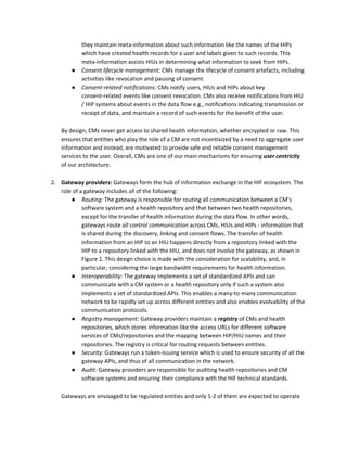 they maintain meta-information about such information like the names of the HIPs
which have created health records for a user and labels given to such records. This
meta-information assists HIUs in determining what information to seek from HIPs.
● Consent lifecycle management: ​CMs manage the lifecycle of consent artefacts, including
activities like revocation and pausing of consent.
● Consent-related notifications: ​CMs notify users, HIUs and HIPs about key
consent-related events like consent revocation. CMs also receive notifications from HIU
/ HIP systems about events in the data flow e.g., notifications indicating transmission or
receipt of data, and maintain a record of such events for the benefit of the user.
By design, CMs never get access to shared health information, whether encrypted or raw. This
ensures that entities who play the role of a CM are not incentivized by a need to aggregate user
information and instead, are motivated to provide safe and reliable consent management
services to the user. Overall, CMs are one of our main mechanisms for ensuring ​user centricity
of our architecture.
2. Gateway providers:​ Gateways form the hub of information exchange in the HIF ecosystem. The
role of a gateway includes all of the following:
● Routing: ​The gateway is responsible for routing all communication between a CM’s
software system and a health repository and that between two health repositories,
except for the transfer of health information during the data flow. In other words,
gateways route ​all control communication​ ​across CMs, HIUs and HIPs - information that
is shared during the discovery, linking and consent flows. The transfer of health
information from an HIP to an HIU happens directly from a repository linked with the
HIP to a repository linked with the HIU, and does not involve the gateway, as shown in
Figure 1. This design choice is made with the consideration for scalability, and, in
particular, considering the large bandwidth requirements for health information.
● Interoperability: ​The gateway implements a set of standardized APIs and can
communicate with a CM system or a health repository only if such a system also
implements a set of standardized APIs. This enables a many-to-many communication
network to be rapidly set up across different entities and also enables evolvability of the
communication protocols.
● Registry management: ​Gateway providers maintain a ​registry​ of CMs and health
repositories, which stores information like the access URLs for different software
services of CMs/repositories and the mapping between HIP/HIU names and their
repositories. The registry is critical for routing requests between entities.
● Security: ​Gateways run a token-issuing service which is used to ensure security of all the
gateway APIs, and thus of all communication in the network.
● Audit: ​Gateway providers are responsible for auditing health repositories and CM
software systems and ensuring their compliance with the HIF technical standards.
Gateways are envisaged to be regulated entities and only 1-2 of them are expected to operate
 
