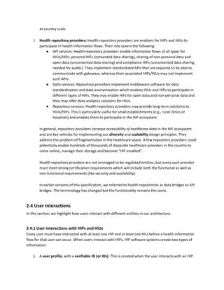 at country scale.
3. Health repository providers:​ Health repository providers are enablers for HIPs and HIUs to
participate in health information flows. Their role covers the following:
● API services: ​Health repository providers enable information flows of all types for
HIUs/HIPs: personal HIFs (consented data sharing), sharing of non-personal data and
open data (unconsented data sharing) and compliance HIFs (unconsented data sharing,
needed for audits). They implement standardized APIs that are required to be able to
communicate with gateways, whereas their associated HIPs/HIUs may not implement
such APIs.
● Data services: ​Repository providers implement middleware software for data
standardization and data anonymization which enables HIUs and HIPs to participate in
different types of HIFs. They may enable HIFs for open data and non-personal data and
they may offer data analytics solutions for HIUs.
● Repository services: ​Health repository providers may provide long-term solutions to
HIUs/HIPs. This is particularly useful for small establishments (e.g., rural clinics or
hospitals) and enables them to participate in the HIF ecosystem.
In general, repository providers ​increase accessibility of healthcare data ​in the HIF ecosystem
and are key vehicles for implementing our ​diversity​ ​and ​scalability​ ​design principles​. ​They
address the problem of fragmentation in the healthcare space. A few repository providers could
potentially enable hundreds of thousands of disparate healthcare providers in the country to
come online, manage their storage and become “HIF-enabled”.
Health repository providers are not envisaged to be regulated entities, but every such provider
must meet strong certification requirements which will include both the functional as well as
non-functional requirements (like security and availability).
In earlier versions of this specification, we referred to health repositories as data bridges or API
bridges. The terminology has changed but the functionality remains the same.
2.4 User Interactions
In this section, we highlight how users interact with different entities in our architecture.
2.4.1 User interactions with HIPs and HIUs
Every user must have interacted with at least one HIP and at least one HIU before a health information
flow for that user can occur. When users interact with HIPs, HIP software systems create two types of
information:
1. A​ user profile​, with a ​verifiable ID (or IDs)​: This is created when the user interacts with an HIP
 