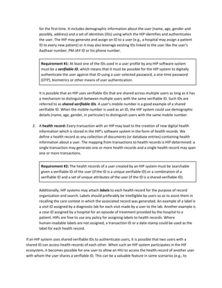 for the first time. It includes demographic information about the user (name, age, gender and
possibly, address) and a set of identities (IDs) using which the HIP identifies and authenticates
the user. The HIP may generate and assign an ID to a user (e.g., a hospital may assign a patient
ID to every new patient) or it may also leverage existing IDs linked to the user like the user’s
Aadhaar number, PM-JAY ID or his phone number.
Requirement #1: ​At least one of the IDs used in a user profile by any HIP software system
must be a ​verifiable ID​, which means that it must be possible for the HIP system to digitally
authenticate the user against that ID using a user-selected password, a one-time password
(OTP), biometrics or other means of user authentication.
It is possible that an HIP uses verifiable IDs that are shared across multiple users as long as it has
a mechanism to distinguish between multiple users with the same verifiable ID. Such IDs are
referred to as ​shared verifiable IDs​. ​A user’s mobile number is a good example of a shared
verifiable ID. When the mobile number is used as an ID, the HIP system could use demographic
details (name, age, gender, in particular) to distinguish users with the same mobile number.
2. A​ health record: ​Every transaction with an HIP may lead to the creation of new digital health
information which is stored in the HIP’s software system in the form of ​health records. ​We
define a health record as any collection of documents (or database entries) containing health
information about a user. The mapping from transactions to health records is HIP-determined: a
single transaction may generate one or more health records and a single health record may span
one or more transactions.
Requirement #2: ​The health records of a user created by an HIP system must be searchable
given a verifiable ID of the user (if the ID is a unique verifiable ID) or a combination of a
verifiable ID and a set of unique attributes of the user (if the ID is a shared verifiable ID).
Additionally, HIP systems may attach ​labels​ to each health record for the purpose of record
organization and search. Labels should preferably be intelligible by users so as to assist them in
recalling the care context in which the associated record was generated. An example of a label is
a ​visit ID ​assigned by a diagnostic lab for each visit made by a user to the lab. Another example is
a ​case ID ​assigned by a hospital for an episode of treatment provided by the hospital to a
patient. HIPs are free to use any policy for assigning labels to health records. Where
human-readable labels are not assigned, a transaction ID or a date-stamp could be used as the
label for each health record.
If an HIP system uses shared verifiable IDs to authenticate users, it is possible that two users with a
shared ID can access health records of each other. When such an HIP system participates in the HIF
ecosystem, it becomes possible for one user to allow an HIU to access the health record of another user
with whom the user shares a verifiable ID. This can be a valuable feature in some scenarios (e.g., to
 