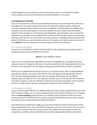 enable delegated access control) but it also has some obvious risks. The risks should be suitably
communicated to users by every HIP which uses shared verifiable IDs in its systems.
2.4.2 Registration with CMs
Every user who wishes to enable his personal health information to be shared from HIPs to HIUs must
first register with a consent manager of his choice. This registration process involves collection of
essential demographic details about the user and a verifiable ID. The CM validates the verifiable ID by
having the user authenticate against it once. Once validated, the user creates a User ID to identify
himself in future interactions. In the discovery and linking flows, described below, each such User ID is
linked with a set of health records created by HIPs and these records then become discoverable by HIUs
when given that User ID. Thus, every health record of a user that is shareable via HIFs and can become a
part of a PHR of the user must be linked to some User ID created at a CM. We thus refer to this User ID
as the ​PHR ID​ of the user. PHR IDs form a critical component of the HIF architecture.
2.4.2.1 Structure of a PHR ID
The construct of the PHR ID is similar to that of the UPI ID in the Unified Payments Interface (UPI). In
particular, we require that all PHR IDs are of the form
phr-id​ ​:=​ <user-id>@<cm-name>
where user-id is an alphanumeric string that can contain only alphabets (a-z, A-Z), digits (0-9) or the
characters .(dot) and - (hyphen). CM-name is the name attached to the CM that generates the ID; this is
the same name maintained in the CM registry of the gateway provider where the CM is registered.
PHR IDs can be created either directly by the user or in an assisted manner. CMs may deploy different
approaches to register users and to create PHR IDs. This may include partnering with both HIPs and
HIUs, who have existing relationships with users. For example, CMs may partner with different
diagnostic labs and implement their user registration protocol as part of existing front-desk procedures
at the labs: every time a new user undertakes a diagnostic test at a lab (and a health record created for
the user in its LIMS system), the user could be given an option to create a PHR ID as well.
2.4.2.2 Multiplicity of PHR IDs
A user can have multiple PHR IDs across different CMs and can even create multiple PHR IDs at the same
CM. This feature enables users to create a partitioned view of their health information and is in keeping
with our ​privacy by design ​guiding principle. As an example, users may choose to link less sensitive
health records with one PHR ID and more sensitive ones with another PHR ID, and only allow a limited
set of HIUs to access health information linked to the latter ID.
Every PHR ID must correspond to a single user, even if the verifiable ID used at the time of ID creation
may be shared across users. Thus, each PHR ID is unique to a user and a “user-centric” form of a unique
ID (the user can choose an ID that is unique to him). This is distinct from the traditional notion of a
unique ID (e.g., Aadhaar), which enables the State, or entities designated by the State, to be able to
 
