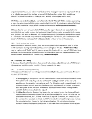uniquely identify the user, and is thus more “State-centric” in design. If we were to require each PHR ID
to be linked to a unique ID like Aadhaar (only one PHR ID allowed per unique ID), it would imply
linkability of all PHR information to individual users, which is something we wish to avoid.
A PHR ID can also be destroyed by the user who created the ID. When a PHR ID is destroyed, users may
be given the option to port all information associated with that PHR ID, including the labels of all linked
health records, to another PHR ID, which is important for ensuring ​health information portability.
While we allow for users to have multiple PHR IDs, we also require that each user is able to link his
(active) PHR IDs and enable creation of a longitudinal view of his information ​across all PHR IDs created
in his lifetime​, if and when he wants to. This is important to ensure recoverability of all PHR information
of a user by the user himself, or by individuals delegated by the user. For this, we have developed the
idea of a ​PHR ID linking protocol,​ ​which will be described in a future version of this document.
2.4.2.2 PHR ID retrieval and lookup
When users interact with HIPs and HIUs, they may be required to furnish a PHR ID in order to enable
health information sharing. In order to aid the user in recalling their PHR IDs, a ​PHR ID retrieval flow
must be implemented. The HIP and HIU systems can use this flow to retrieve a user’s PHR ID, based on a
verifiable ID and other demographics information furnished by the user. CMs may also allow HIPs and
HIUs to check for the existence of a PHR ID using a ​PHR ID lookup flow.
2.4.3 Discovery and Linking
As discussed above, health information of users needs to be discovered and linked with a PHR ID before
HIUs can access such information from HIPs. This can happen in two ways.
2.4.3.1 CM-initiated discovery and linking
In this approach, the discovery and linking process is initiated by the CM, upon user request. There are
two parts to the process:
1. A ​discovery flow​, in which a user uses the CM front-end to specify a list of candidate HIPs where
his health records exist, along with the verifiable IDs used by those HIPs for the user (and,
possibly, user demographics information as well). The CM system sends a request to each of the
corresponding HIP systems, searching for all​ ​associated health records of the user. In response,
each HIP system returns the labels of the health records discovered for the user against the
verifiable IDs that are specified in the request.
2. A ​linking flow​. ​After the discovery flow is over, the user is asked to view the discovered health
record labels and to select a subset of the records for linking with his PHR ID. Once the user has
selected those records, the CM sends another set of requests to the HIPs, this time asking for
the user-specified records to be linked. Each HIP system that receives a linking request must ask
for authorization from the user for the linking to take place. This authorization involves
authenticating the user against the verifiable ID which was used to discover the health records
 