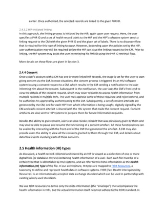 earlier. Once authorized, the selected records are linked to the given PHR ID.
2.4.3.2 HIP-initiated linking
In this approach, the linking process is initiated by the HIP, again upon user request. Here, the user
specifies a PHR ID and a set of health record labels to the HIP and the HIP’s software system sends a
linking request to the CM with the given PHR ID and the given set of labels. There is no discovery flow
that is required for this type of linking to occur. However, depending upon the policies set by the HIP,
user authentication may still be required before the HIP can issue the linking request to the CM. Prior to
linking, the HIP system may assist the user in retrieving his PHR ID using the PHR ID retrieval flow.
More details on these flows are given in Section 3.
2.4.4 Consent
Once a user’s account with a CM has one or more linked HIP records, the stage is set for the user to start
giving consent via the CM. In most situations, the consent process is triggered by an HIU software
system issuing a consent request to a CM, which results in the CM sending a notification to the user
informing him about the request. Subsequent to the notification, the user uses the CM’s front-end to
view the details of the consent request, which may cover requests to access health information from
multiple records in multiple HIPs. The user may approve some of these requests (and reject others), and
he authorizes his approval by authenticating to the CM. Subsequently, a set of consent artefacts are
generated by the CM, one for each HIP from which information is being sought, digitally signed by the
CM and each consent artefact is shared with the HIU system that made the consent request. Consent
artefacts are also sent to HIP systems to prepare them for future information requests.
Besides the ability to give consent, users can also revoke consent that was previously given by them and
may also be able to pause and resume the functioning of a consent artefact. All these functionalities can
be availed by interacting with the front-end of the CM that generated the artefact. A CM may also
provide users the ability to view all the consents granted by them through that CM, and details about
data flow events involving each of those consents.
2.5 Health information (HI) types
As discussed, a health record collected and shared by an HIP is viewed as a collection of one or more
digital files (or database entries) containing health information of a user. Each such file must be of a
certain type that is identifiable by HIU systems, and we refer to this meta-information as the ​health
information (HI) Type ​of the file. In our architecture, HI types are mapped to ​FHIR Resources​, a
taxonomy to define and represent health data in software systems. FHIR (Fast Health Interoperability
Resources) is an internationally accepted data exchange standard which can be used in partnership with
existing widely used standards.
We use FHIR resources to define only the meta information (the “envelope”) that accompanies the
health information in HIFs, but the actual information itself need not adhere to the FHIR standard. In
 