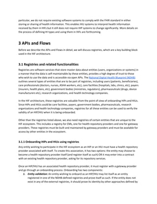particular, we do not require existing software systems to comply with the FHIR standard in either
storing or sharing of health information. This enables HIU systems to interpret health information
received by them in HIFs but it still does not require HIP systems to change significantly. More details on
the process of defining HI types and using them in HIFs are forthcoming.
3 APIs and Flows
Before we describe the APIs and Flows in detail, we will discuss registries, which are a key building block
used in the HIF architecture.
3.1 Registries and related functionalities
Registries are software services that store master data about entities (users, organizations or systems) in
a manner that the data is self-maintainable by these entities, provides a high degree of trust to those
who wish to use the data and is accessible via open APIs. The ​National Digital Health Blueprint (NDHB)
outlines several types of entities that are to be part of registries, including users (patients, beneficiaries),
care professionals (doctors, nurses, ASHA workers, etc), care facilities (hospitals, labs, clinics, etc), payers
(insurers, health plans, etc), government bodies (ministries, regulators), pharmaceuticals (drugs, device
manufacturers etc), research organizations, and health technology companies.
In the HIF architecture, these registries are valuable from the point of view of onboarding HIPs and HIUs.
Since HIPs and HIUs could be care facilities, payers, government bodies, pharmaceuticals, research
organizations and health technology companies, registries for all these entities can be used to verify the
validity of an HIP/HIU when it is being onboarded.
Other than the registries listed above, we also need registries of certain entities that are unique to the
HIF ecosystem. This includes a registry for CMs, one for health repository providers and one for gateway
providers. These registries must be built and maintained by gateway providers and must be available for
access by other entities in the ecosystem.
3.1.1 Onboarding HIPs and HIUs using registries
Any entity wishing to participate in the HIF ecosystem as an HIP or an HIU must have a health repository
provider associated with itself. To create this association, it has two options: the entity may choose to
become a health repository provider itself (and register itself as such) OR it may enter into a contract
with an existing health repository provider, asking for its repository services.
Once an HIP/HIU has an associated health repository provider, it must register with a gateway provider
and go through an ​onboarding​ ​process​. Onboarding has two components:
1. Entity validation: ​An entity wishing to onboard as an HIP/HIU may list itself as an entity
registered in one of the NDHB-defined registries and prove itself as such. If the entity does not
exist in any of the external registries, it should prove its identity by other approaches defined by
 