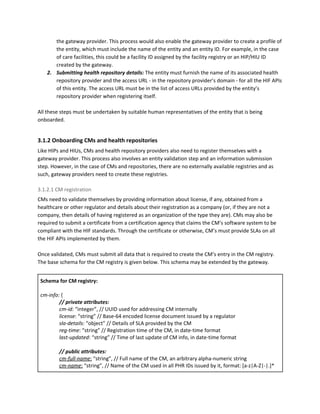 the gateway provider. This process would also enable the gateway provider to create a profile of
the entity, which must include the name of the entity and an entity ID. For example, in the case
of care facilities, this could be a facility ID assigned by the facility registry or an HIP/HIU ID
created by the gateway.
2. Submitting health repository details: ​The entity must furnish the name of its associated health
repository provider and the access URL - in the repository provider’s domain - for all the HIF APIs
of this entity. The access URL must be in the list of access URLs provided by the entity’s
repository provider when registering itself.
All these steps must be undertaken by suitable human representatives of the entity that is being
onboarded.
3.1.2 Onboarding CMs and health repositories
Like HIPs and HIUs, CMs and health repository providers also need to register themselves with a
gateway provider. This process also involves an entity validation step and an information submission
step. However, in the case of CMs and repositories, there are no externally available registries and as
such, gateway providers need to create these registries.
3.1.2.1 CM registration
CMs need to validate themselves by providing information about license, if any, obtained from a
healthcare or other regulator and details about their registration as a company (or, if they are not a
company, then details of having registered as an organization of the type they are). CMs may also be
required to submit a certificate from a certification agency that claims the CM’s software system to be
compliant with the HIF standards. Through the certificate or otherwise, CM’s must provide SLAs on all
the HIF APIs implemented by them.
Once validated, CMs must submit all data that is required to create the CM’s entry in the CM registry.
The base schema for the CM registry is given below. This schema may be extended by the gateway.
Schema for CM registry:
cm-info:​ {
// private attributes:
cm-id:​ “integer”, // UUID used for addressing CM internally
license​: “string” // Base-64 encoded license document issued by a regulator
sla-details: ​“object” // Details of SLA provided by the CM
reg-time​: “string” // Registration time of the CM, in date-time format
last-updated​: “string” // Time of last update of CM info, in date-time format
// public attributes:
cm-full-name​:​ “string”, // Full name of the CM, an arbitrary alpha-numeric string
cm-name​:​ “string”, // Name of the CM used in all PHR IDs issued by it, format: [a-z|A-Z|-|.]*
 