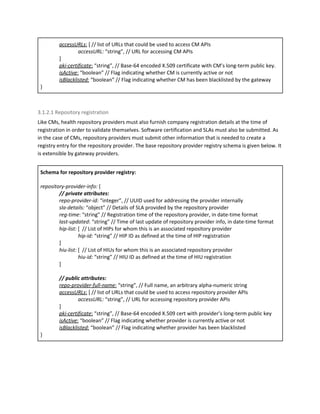accessURLs​:​ [ // list of URLs that could be used to access CM APIs
accessURL: ​“string”, // URL for accessing CM APIs
]
pki-certificate​:​ “string”, // Base-64 encoded X.509 certificate with CM’s long-term public key.
isActive​:​ “boolean” // Flag indicating whether CM is currently active or not
isBlacklisted​:​ “boolean” // Flag indicating whether CM has been blacklisted by the gateway
}
3.1.2.1 Repository registration
Like CMs, health repository providers must also furnish company registration details at the time of
registration in order to validate themselves. Software certification and SLAs must also be submitted. As
in the case of CMs, repository providers must submit other information that is needed to create a
registry entry for the repository provider. The base repository provider registry schema is given below. It
is extensible by gateway providers.
Schema for repository provider registry:
repository-provider-info:​ {
// private attributes:
repo-provider-id:​ “integer”, // UUID used for addressing the provider internally
sla-details: ​“object” // Details of SLA provided by the repository provider
reg-time​: “string” // Registration time of the repository provider, in date-time format
last-updated​: “string” // Time of last update of repository provider info, in date-time format
hip-list: ​[​ ​// List of HIPs for whom this is an associated repository provider
hip-id: ​“string” // HIP ID as defined at the time of HIP registration
]
hiu-list: ​[​ ​// List of HIUs for whom this is an associated repository provider
hiu-id: ​“string” // HIU ID as defined at the time of HIU registration
]
// public attributes:
repo-provider-full-name​:​ “string”, // Full name, an arbitrary alpha-numeric string
accessURLs​:​ [ // list of URLs that could be used to access repository provider APIs
accessURL: ​“string”, // URL for accessing repository provider APIs
]
pki-certificate​:​ “string”, // Base-64 encoded X.509 cert with provider’s long-term public key
isActive​:​ “boolean” // Flag indicating whether provider is currently active or not
isBlacklisted​:​ “boolean” // Flag indicating whether provider has been blacklisted
}
 