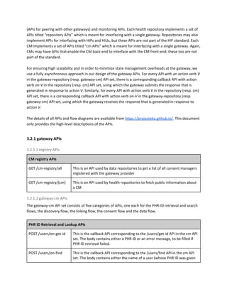 (APIs for peering with other gateways) and monitoring APIs. Each health repository implements a set of
APIs titled “repository APIs” which is meant for interfacing with a single gateway. Repositories may also
implement APIs for interfacing with HIPs and HIUs, but these APIs are not part of the HIF standard. Each
CM implements a set of APIs titled “cm APIs” which is meant for interfacing with a single gateway. Again,
CMs may have APIs that enable the CM back-end to interface with the CM front-end; these too are not
part of the standard.
For ensuring high scalability and in order to minimize state management overheads at the gateway, we
use a fully asynchronous approach in our design of the gateway APIs. For every API with an action verb ​V
in the gateway-repository (resp. gateway-cm) API set, there is a corresponding callback API with action
verb ​on-V ​in the repository (resp. cm) API set, using which the gateway submits the response that is
generated in response to action ​V. ​Similarly, for every API with action verb ​V ​in the repository (resp. cm)
API set, there is a corresponding callback API with action verb ​on-V ​in the gateway-repository (resp.
gateway-cm) API set, using which the gateway receives the response that is generated in response to
action ​V.
The details of all APIs and flow diagrams are available from ​https://projecteka.github.io/​. This document
only provides the high-level descriptions of the APIs.
3.2.1 gateway APIs
3.2.1.1 registry APIs
CM registry APIs
GET /cm-registry/all This is an API used by data repositories to get a list of all consent managers
registered with the gateway provider
GET /cm-registry/{cm} This is an API used by health repositories to fetch public information about
a CM
3.2.1.2 gateway-cm APIs
The gateway-cm API set consists of five categories of APIs, one each for the PHR-ID retrieval and search
flows, the discovery flow, the linking flow, the consent flow and the data flow.
PHR ID Retrieval and Lookup APIs
POST /users/on-get-id This is the callback API corresponding to the /users/get-id API in the cm API
set. The body contains either a PHR ID or an error message, to be filled if
PHR ID retrieval failed.
POST /users/on-find This is the callback API corresponding to the /users/find API in the cm API
set. The body contains either the name of a user (whose PHR ID was given
 