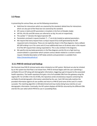 3.3 Flows
In presenting the various flows, we use the following conventions:
● Solid lines for interactions which are covered by this standard; dotted lines for interactions
which are also part of the flows but not covered by the standard.
● API names in bold and API parameters in brackets in the form of (​header; body​).
● HIP-IDs, HIU-IDs and CM-names are referred to as ​hip, hiu ​and ​cm ​respectively​.
● The symbol “|” denotes the logical operator OR.
● Parameters enclosed in square brackets “[ .. ]” are to be treated as optional parameters.
● We require that every request have a unique request ID (a UUID generated by the API
requester) and a timestamp. These are not explicitly shown in the flow diagrams. Every callback
API (API ending in ​on-V ​for some verb ​V​) must additionally have an ID whose value is the request
ID of the API request that is being responded to. This is also omitted in the diagrams.
● We specify only key body parameters in the flow diagrams and do this at a high level e.g.
consent-details​ is a parameter which contains various details related to a consent creation
request. Detailed description of API body contents and parameters is available from:
https://projecteka.github.io/
​3.3.1 PHR ID retrieval and lookup
We illustrate how PHR ID retrieval works when initiated at an HIP system. Retrieval can also be initiated
by an HIU system but that flow is not shown here. PHR ID retrieval begins with the user submitting a
verifiable ID to an HIP along with demographic information, triggering a get-id request to the associated
health repository. The health repository first gets a list of all available CMs from the gateway using the
registry API. For all CMs in the list of CMs, the repository sends simultaneous requests containing the
verifiable ID and demographic information submitted by the user. Each CM internally matches the
provided information against all user profiles and returns a PHR ID (and name of the user) if a match
succeeds. The matching algorithm is CM-determined and may involve doing fuzzy matches on user
demographic information. Eventually, the HIP system displays ​all ​PHR IDs returned by the different CMs
and lets the user select which PHR ID to use in succeeding flows.
 