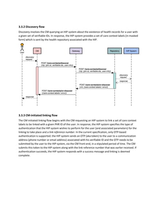 3.3.2 Discovery flow
Discovery involves the CM querying an HIP system about the existence of health records for a user with
a given set of verifiable IDs. In response, the HIP system provides a set of care context labels (in masked
form) which is sent by the health repository associated with the HIP.
3.3.3 CM-initiated linking flow
The CM initiated linking flow begins with the CM requesting an HIP system to link a set of care context
labels to be linked with a given PHR ID of the user. In response, the HIP system specifies the type of
authentication that the HIP system wishes to perform for the user (and associated parameters) for the
linking to take place and a ​link reference number​. In the current specification, only OTP-based
authentication is supported: the HIP system sends an OTP (aka token) to the user to a communication
address (phone number or email address) associated with his verifiable ID and the OTP needs to be
submitted by the user to the HIP system, via the CM front-end, in a stipulated period of time. The CM
submits this token to the HIP system along with the link reference number that was earlier received. If
authentication succeeds, the HIP system responds with a success message and linking is deemed
complete.
 