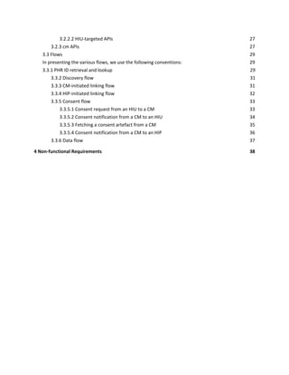 3.2.2.2 HIU-targeted APIs 27
3.2.3 cm APIs 27
3.3 Flows 29
In presenting the various flows, we use the following conventions: 29
3.3.1 PHR ID retrieval and lookup 29
3.3.2 Discovery flow 31
3.3.3 CM-initiated linking flow 31
3.3.4 HIP-initiated linking flow 32
3.3.5 Consent flow 33
3.3.5.1 Consent request from an HIU to a CM 33
3.3.5.2 Consent notification from a CM to an HIU 34
3.3.5.3 Fetching a consent artefact from a CM 35
3.3.5.4 Consent notification from a CM to an HIP 36
3.3.6 Data flow 37
4 Non-functional Requirements 38
 