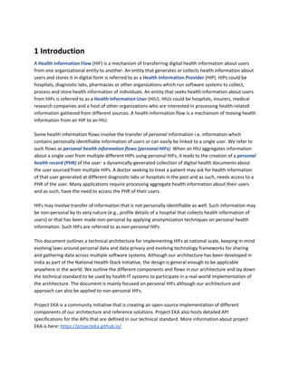 1 Introduction
A ​Health Information Flow ​(HIF)​ ​is a mechanism of transferring digital health information about users
from one organizational entity to another. An entity that generates or collects health information about
users and stores it in digital form is referred to as a ​Health Information Provider​ (HIP). HIPs could be
hospitals, diagnostic labs, pharmacies or other organizations which run software systems to collect,
process and store health information of individuals. An entity that seeks health information about users
from HIPs is referred to as a ​Health Information User​ (HIU). HIUs could be hospitals, insurers, medical
research companies and a host of other organizations who are interested in processing health-related
information gathered from different sources. A health information flow is a mechanism of moving health
information from an HIP to an HIU.
Some health information flows involve the transfer of ​personal ​information i.e. information which
contains personally identifiable information of users or can easily be linked to a single user. We refer to
such flows as ​personal health information flows (personal HIFs). ​When an HIU aggregates information
about a single user from multiple different HIPs using personal HIFs, it leads to the creation of a ​personal
health record (PHR)​ ​of the user: a dynamically-generated collection of digital health documents about
the user sourced from multiple HIPs. A doctor seeking to treat a patient may ask for health information
of that user generated at different diagnostic labs or hospitals in the past and as such, needs access to a
PHR of the user. Many applications require processing aggregate health information about their users
and as such, have the need to access the PHR of their users.
HIFs may involve transfer of information that is not personally-identifiable as well. Such information may
be non-personal by its very nature (e.g., profile details of a hospital that collects health information of
users) or that has been made non-personal by applying anonymization techniques on personal health
information. Such HIFs are referred to as ​non-personal HIFs​.
This document outlines a technical architecture for implementing HIFs at national scale, keeping in mind
evolving laws around personal data and data privacy and evolving technology frameworks for sharing
and gathering data across multiple software systems. Although our architecture has been developed in
India as part of the National Health Stack initiative, the design is general enough to be applicable
anywhere in the world. We outline the different components and flows in our architecture and lay down
the technical standard to be used by health IT systems to participate in a real-world implementation of
the architecture. The document is mainly focused on personal HIFs although our architecture and
approach can also be applied to non-personal HIFs.
Project EKA is a community initiative that is creating an open-source implementation of different
components of our architecture and reference solutions. Project EKA also hosts detailed API
specifications for the APIs that are defined in our technical standard. More information about project
EKA is here: ​https://projecteka.github.io/
 