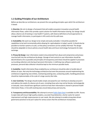 1.1 Guiding Principles of our Architecture
Before we describe our architecture, we present the core guiding principles upon which the architecture
is based.
1.​ ​Diversity:​ We aim to design a framework that will enable ecosystem innovation around health
information flows, rather than provide a point solution for health information sharing. Our design should
allow a diverse set of existing or new health IT systems, with diverse definitions of and approaches to
manage health information, to participate in HIFs and to do this with ease.
2.​ ​Evolvability: ​We want our design to be simple and easily evolvable: it should be possible for
capabilities to be built incrementally while allowing for rapid adoption in today’s world. It should also be
possible to monitor systems at scale, so that policy corrections can be suitably informed. The design
should be adaptable to future policies around health data and future technology frameworks for data
exchange.
3.​ ​Privacy By Design​: ​User information needs to be protected from abuse and compromise and privacy
must be built into the architecture by design. Storage of and control on user information should be
d​ecentralised as far as possible and principles of transparency and choice should be applied in processes
surrounding collection and sharing of personal information. In defining new software systems and
processes, personal data collection should be kept to the minimum possible levels.
4.​ ​Scalability​: ​Health information flows enabled by our architecture should be able to handle data of
billions of users. ​Not only the technology architecture but even the processes around implementing the
architecture (registering new entities, maintaining existing ones, conducting audits, handling grievances)
should be implementable at the scale of a large country like India.
5.​ ​User Centricity​: ​The design should enable simple and powerful user interfaces to develop around it
and address the needs of a diverse set of users, including those who may not be literate, technologically
or textually. Users should have significant control on how their information is shared in personal health
information flows, in line with evolving laws around data privacy and security.
6. Transparency and Accountability​: We attempt to ensure ​Public Open Data​ is available via APIs. Access
to open data will ensure high-quality analytics, accurate fraud detection, shorter cycles for system
improvement and high responsiveness to user needs. We also attempt to enable strong data-driven
governance practices to be put in place for various actors that the architecture incorporates.
 