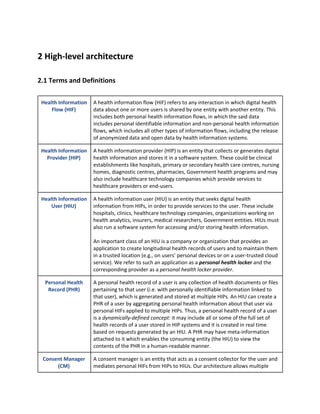 2 High-level architecture
2.1 Terms and Definitions
Health Information
Flow (HIF)
A health information flow (HIF) refers to any interaction in which digital health
data about one or more users is shared by one entity with another entity. This
includes both personal health information flows, in which the said data
includes personal identifiable information and non-personal health information
flows, which includes all other types of information flows, including the release
of anonymized data and open data by health information systems.
Health Information
Provider (HIP)
A health information provider (HIP) is an entity that collects or generates digital
health information and stores it in a software system. These could be clinical
establishments like hospitals, primary or secondary health care centres, nursing
homes, diagnostic centres, pharmacies, Government health programs and may
also include healthcare technology companies which provide services to
healthcare providers or end-users.
Health Information
User (HIU)
A health information user (HIU) is an entity that seeks digital health
information from HIPs, in order to provide services to the user. These include
hospitals, clinics, healthcare technology companies, organizations working on
health analytics, insurers, medical researchers, Government entities. HIUs must
also run a software system for accessing and/or storing health information.
An important class of an HIU is a company or organization that provides an
application to create longitudinal health records of users and to maintain them
in a trusted location (e.g., on users’ personal devices or on a user-trusted cloud
service). We refer to such an application as a ​personal health locker ​and the
corresponding provider as a ​personal health locker provider​.
Personal Health
Record (PHR)
A personal health record of a user is any collection of health documents or files
pertaining to that user (i.e. with personally identifiable information linked to
that user), which is generated and stored at multiple HIPs. An HIU can create a
PHR of a user by aggregating personal health information about that user via
personal HIFs applied to multiple HIPs. Thus, a personal health record of a user
is a ​dynamically-defined concept​: it may include all or some of the full set of
health records of a user stored in HIP systems and it is created in real time
based on requests generated by an HIU. A PHR may have meta-information
attached to it which enables the consuming entity (the HIU) to view the
contents of the PHR in a human-readable manner.
Consent Manager
(CM)
A consent manager is an entity that acts as a consent collector for the user and
mediates personal HIFs from HIPs to HIUs. Our architecture allows multiple
 