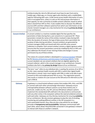 entities to play the role of a CM and each must have its own front-end (a
mobile app, a Web app, or a human agent who interfaces with a mobile/Web
app) for interacting with users. A CM cannot access health information of users,
even in encrypted form, unless it is also an HIU and accesses information in
that capacity. Its role is primarily to enable consent collection, based on which
data is shared from HIPs to HIUs. It also enables HIUs to discover the different
sources (HIPs and their software systems) from which user information can be
shared. Consent managers are a key mechanism for ensuring ​privacy by design
in our architecture.
Consent Artefact A consent artefact is a machine-readable digital file that specifies the
parameters of data sharing that a user consents to in a personal HIF. These
parameters include the names of the entities involved in data sharing (HIP,
HIU), the duration of consent, the type of data access that is permitted, the
purpose of data sharing and others. Consent artefacts are generated by
consent managers (CMs) and shared with HIUs and HIPs once consent
collection is complete. Each consent artefact contains a digital signature which
ensures that the consent parameters cannot be modified by HIUs or HIPs and
thus addresses the threats of over-sharing of data and changes in access
permissions by any of these entities.
The notion of a consent artefact is developed in a ​technical standard​ released
by the ​Ministry of Electronics and Information Technology (MEITY)​. In the
current standard, we use consent artefacts that are digitally signed by the
consent collector, which is the consent manager in our architecture. Consent
artefacts also form a key ​privacy by design ​feature of our architecture.
User The term “user” refers to any individual who is availing the services of an HIP or
an HIU. Users maintain health records with HIPs in which their digital health
information is stored. Users must register with CMs in order to be able to give
consent to HIUs and enable personal HIFs to occur. This registration process
also results in creation of a user account at the CM and an ID referred to as the
user’s ​PHR ID​.
Gateway A gateway is a cloud-hosted software system that enables HIPs, HIUs, and CMs
to connect with each other and exchange information. Gateways ensure
interoperability between software systems run by these entities and, in
particular, enable any HIU, any HIP, and any CM (whose software systems
implement the standardized APIs defined in this document) to communicate
with any other entity in the ecosystem ​without the need of unilateral contracts
with each other​. Gateways are thus the key mechanism for ensuring ​scalability
of our architecture. We also envision gateways to play the role of enrolling,
monitoring and auditing different entities in the HIF ecosystem in a
semi-automated manner; thus, they are also a key vehicle for our design
principle of ​transparency and accountability​. Gateways communicate with
each other, which allows HIUs/HIPs/CMs connected in one gateway’s network
to interact with those on another’s network.
 