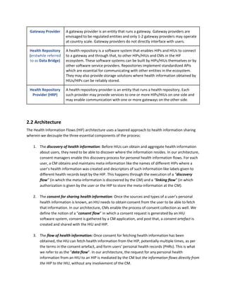 Gateway Provider A gateway provider is an entity that runs a gateway. Gateway providers are
envisaged to be regulated entities and only 1-2 gateway providers may operate
at country scale. Gateway providers do not directly interface with users.
Health Repository
(​erstwhile referred
to as​ Data Bridge)
A health repository is a software system that enables HIPs and HIUs to connect
to a gateway and through that, to other HIPs/HIUs and CMs in the HIF
ecosystem. These software systems can be built by HIPs/HIUs themselves or by
other software service providers. Repositories implement standardized APIs
which are essential for communicating with other entities in the ecosystem.
They may also provide storage solutions where health information obtained by
HIUs/HIPs can be reliably stored.
Health Repository
Provider (HRP)
A health repository provider is an entity that runs a health repository. Each
such provider may provide services to one or more HIPs/HIUs on one side and
may enable communication with one or more gateways on the other side.
2.2 Architecture
The Health Information Flows (HIF) architecture uses a layered approach to health information sharing
wherein we decouple the three essential components of the process:
1. The ​discovery of health information​: ​Before HIUs can obtain and aggregate health information
about users, they need to be able to discover where the information resides. In our architecture,
consent managers enable this discovery process for ​personal​ health information flows. For each
user, a CM obtains and maintains meta-information like the names of different HIPs where a
user’s health information was created and descriptors of such information like labels given to
different health records kept by the HIP. This happens through the execution of a ​“​discovery
flow​” ​(in which the meta-information is discovered by the CM) and a ​“​linking flow​” ​(in which
authorization is given by the user or the HIP to store the meta-information at the CM).
2. The ​consent for sharing health information​: ​Once the sources and types of a user’s personal
health information is known, an HIU needs to obtain consent from the user to be able to fetch
that information. In our architecture, CMs enable the process of consent collection as well. We
define the notion of a “​consent flow​” in which a consent request is generated by an HIU
software system, consent is gathered by a CM application, and post that, a ​consent artefact​ is
created and shared with the HIU and HIP.
3. The ​flow of health information: ​Once consent for fetching health information has been
obtained, the HIU can fetch health information from the HIP, potentially multiple times, as per
the terms in the consent artefact, and form users’ personal health records (PHRs). This is what
we refer to as the “​data flow​”. In our architecture, the request for any personal health
information from an HIU to an HIP is mediated by the CM but ​the information flows directly from
the HIP to the HIU​, without any involvement of the CM.
 