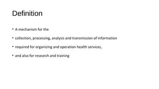 Definition
• A mechanism for the
• collection, processing, analysis and transmission of information
• required for organizing and operation health services,
• and also for research and training
 