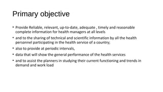 Primary objective
• Provide Reliable, relevant, up-to-date, adequate , timely and reasonable
complete information for health managers at all levels
• and to the sharing of technical and scientific information by all the health
personnel participating in the health service of a country;
• also to provide at periodic intervals,
• data that will show the general performance of the health services
• and to assist the planners in studying their current functioning and trends in
demand and work load
 