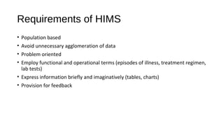 Requirements of HIMS
• Population based
• Avoid unnecessary agglomeration of data
• Problem oriented
• Employ functional and operational terms (episodes of illness, treatment regimen,
lab tests)
• Express information briefly and imaginatively (tables, charts)
• Provision for feedback
 