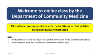 Welcome to online class by the
Department of Community Medicine
All students can communicate with the facilitator in chat which is
being continuously monitored
Note:
1. All students will rename your devise with UNID & name which will be utilized for attendance
2. All students will mute your microphone and video till the class ends.
16-Jun-20 Health Information 1
 