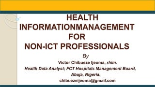 HEALTH
INFORMATIONMANAGEMENT
FOR
NON-ICT PROFESSIONALS
By
Victor Chibueze Ijeoma, rhim.
Health Data Analyst; FCT Hospitals Management Board,
Abuja, Nigeria.
chibuezeijeoma@gmail.com
 