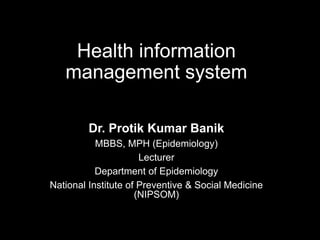 Health information
management system
Dr. Protik Kumar Banik
MBBS, MPH (Epidemiology)
Lecturer
Department of Epidemiology
National Institute of Preventive & Social Medicine
(NIPSOM)
 