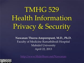 TMHG 529
Health Information
Privacy & Security
 Nawanan Theera-Ampornpunt, M.D., Ph.D.
  Faculty of Medicine Ramathibodi Hospital
             Mahidol University
               April 22, 2013

    http://www.SlideShare.net/Nawanan
 