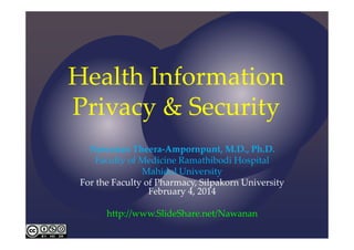 Health Information 
Privacy & Security
Nawanan Theera‐Ampornpunt, M.D., Ph.D.
Faculty of Medicine Ramathibodi Hospital
Mahidol University
For the Faculty of Pharmacy, Silpakorn University
February 4, 2014
http://www.SlideShare.net/Nawanan

 