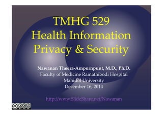 TMHG 529 
Health Information 
Privacy & Security 
Nawanan Theera‐Ampornpunt, M.D., Ph.D. 
Faculty of Medicine Ramathibodi Hospital 
Mahidol University 
December 16, 2014 
http://www.SlideShare.net/Nawanan 
 