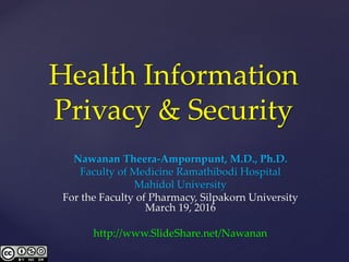 Health Information
Privacy & Security
Nawanan Theera-Ampornpunt, M.D., Ph.D.
Faculty of Medicine Ramathibodi Hospital
Mahidol University
For the Faculty of Pharmacy, Silpakorn University
March 19, 2016
http://www.SlideShare.net/Nawanan
 