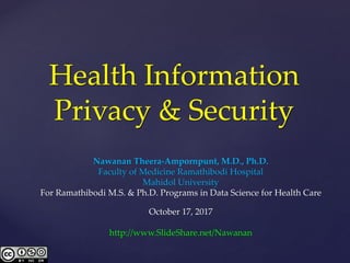 Health Information
Privacy & Security
Nawanan Theera-Ampornpunt, M.D., Ph.D.
Faculty of Medicine Ramathibodi Hospital
Mahidol University
For Ramathibodi M.S. & Ph.D. Programs in Data Science for Health Care
October 17, 2017
http://www.SlideShare.net/Nawanan
 