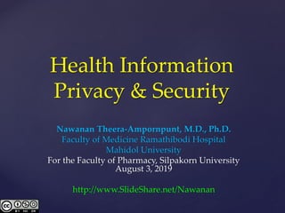 Health Information
Privacy & Security
Nawanan Theera-Ampornpunt, M.D., Ph.D.
Faculty of Medicine Ramathibodi Hospital
Mahidol University
For the Faculty of Pharmacy, Silpakorn University
August 3, 2019
http://www.SlideShare.net/Nawanan
 