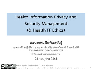 1
Health Information Privacy and
Security Management
(& Health IT Ethics)
นพ.นวนรรน ธีระอัมพรพันธุ์
รองคณบดีฝ่ายปฏิบัติการ และอาจารย์ภาควิชาระบาดวิทยาคลินิกและชีวสถิติ
คณะแพทยศาสตร์โรงพยาบาลรามาธิบดี
นักวิชาการด้านสารสนเทศสุขภาพ
23 กรกฎาคม 2563
© 2020. This work is licensed under a CC BY-NC 4.0 license.
Except content reproduced from others, used here under Fair Use, that are copyrighted by respective owners.
 