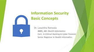 Information Security
Basic Concepts
Dr. Lasantha Ranwala
MBBS, MD- Health Informatics
Cert. in Ethical Hacking & Cyber Forensic
Senior Registrar in Health Informatics
 