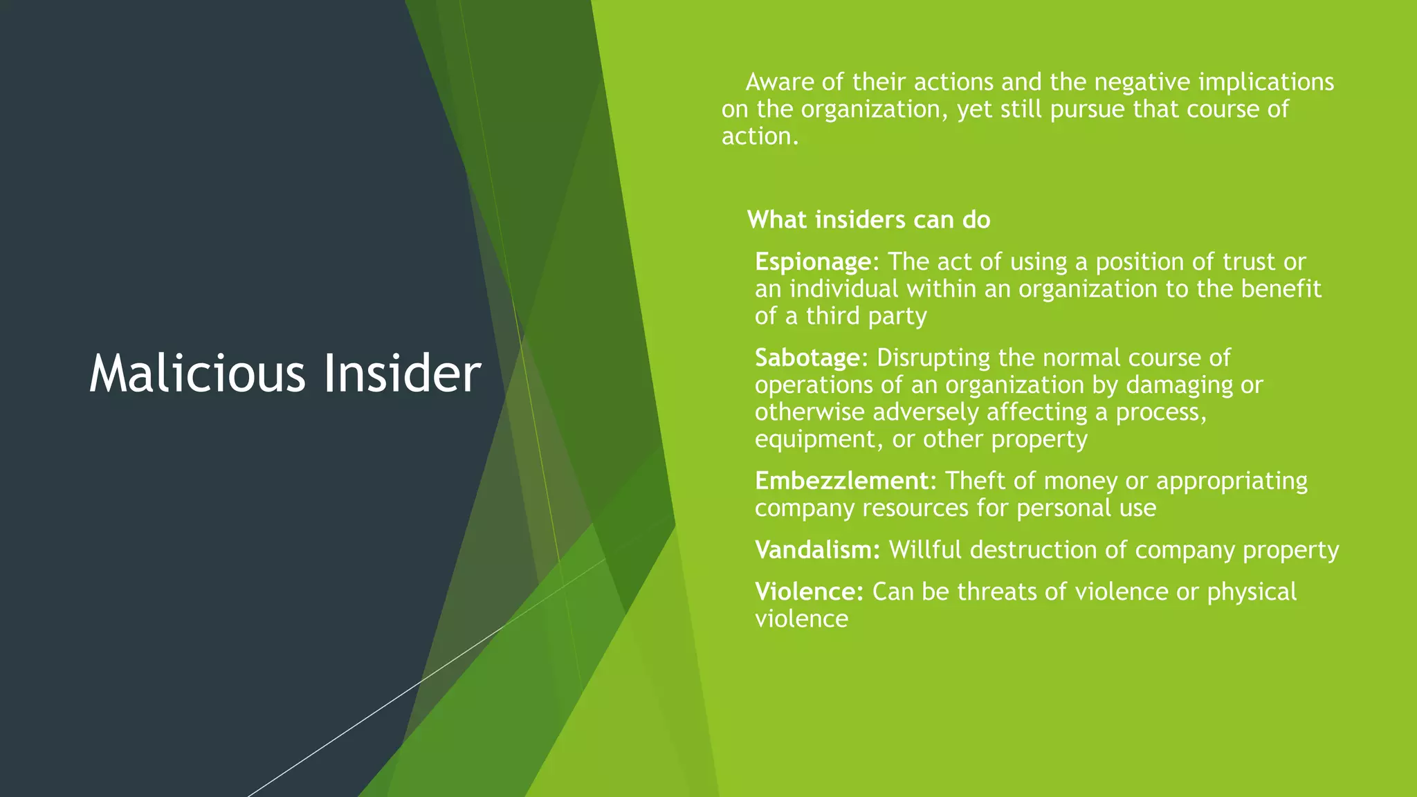 Malicious Insider
 Aware of their actions and the negative implications
on the organization, yet still pursue that course of
action.
 What insiders can do
 Espionage: The act of using a position of trust or
an individual within an organization to the benefit
of a third party
 Sabotage: Disrupting the normal course of
operations of an organization by damaging or
otherwise adversely affecting a process,
equipment, or other property
 Embezzlement: Theft of money or appropriating
company resources for personal use
 Vandalism: Willful destruction of company property
 Violence: Can be threats of violence or physical
violence
 