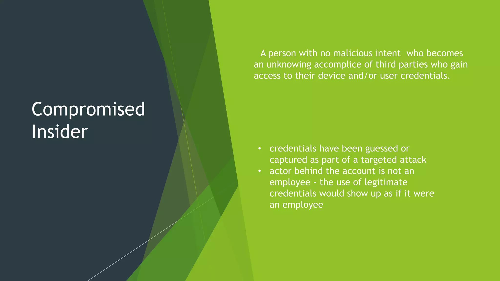 Compromised
Insider
A person with no malicious intent who becomes
an unknowing accomplice of third parties who gain
access to their device and/or user credentials.
• credentials have been guessed or
captured as part of a targeted attack
• actor behind the account is not an
employee - the use of legitimate
credentials would show up as if it were
an employee
 
