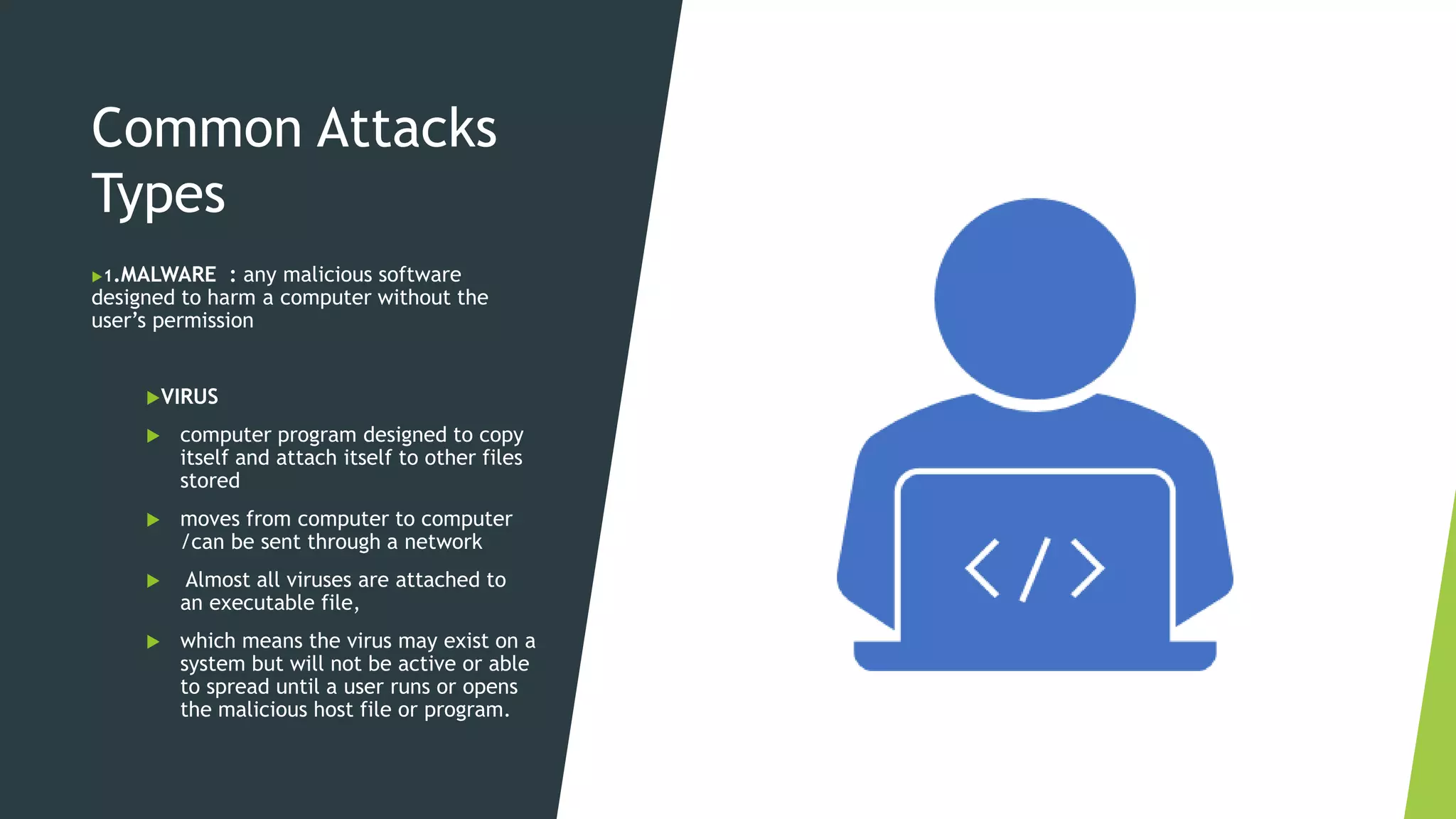Common Attacks
Types
1.MALWARE : any malicious software
designed to harm a computer without the
user’s permission
VIRUS
 computer program designed to copy
itself and attach itself to other files
stored
 moves from computer to computer
/can be sent through a network
 Almost all viruses are attached to
an executable file,
 which means the virus may exist on a
system but will not be active or able
to spread until a user runs or opens
the malicious host file or program.
 