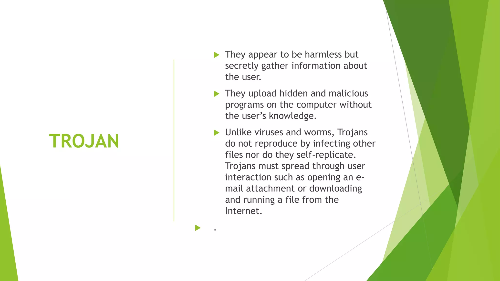 TROJAN
 They appear to be harmless but
secretly gather information about
the user.
 They upload hidden and malicious
programs on the computer without
the user’s knowledge.
 Unlike viruses and worms, Trojans
do not reproduce by infecting other
files nor do they self-replicate.
Trojans must spread through user
interaction such as opening an e-
mail attachment or downloading
and running a file from the
Internet.
 .
 