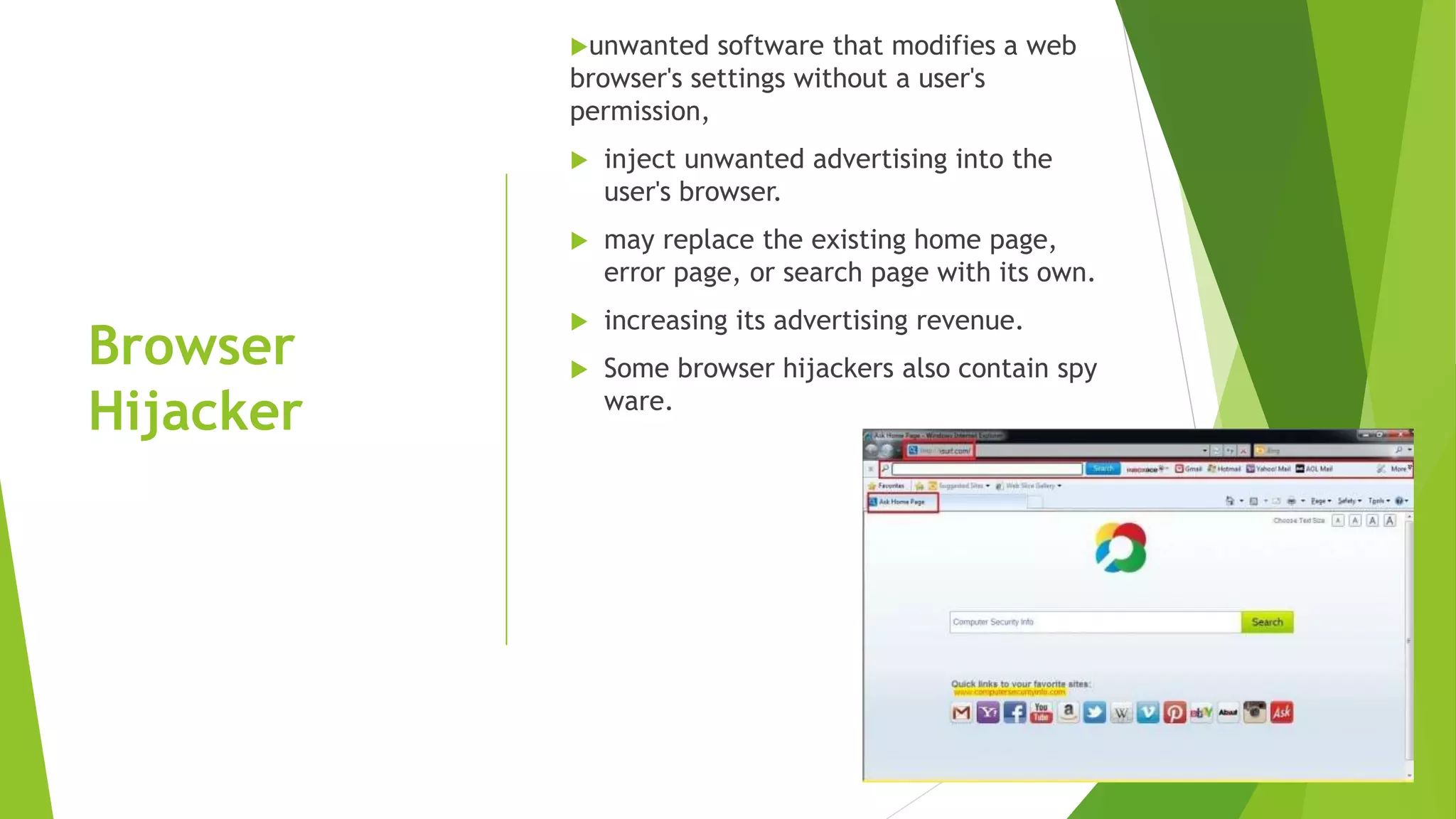 Browser
Hijacker
unwanted software that modifies a web
browser's settings without a user's
permission,
 inject unwanted advertising into the
user's browser.
 may replace the existing home page,
error page, or search page with its own.
 increasing its advertising revenue.
 Some browser hijackers also contain spy
ware.
 