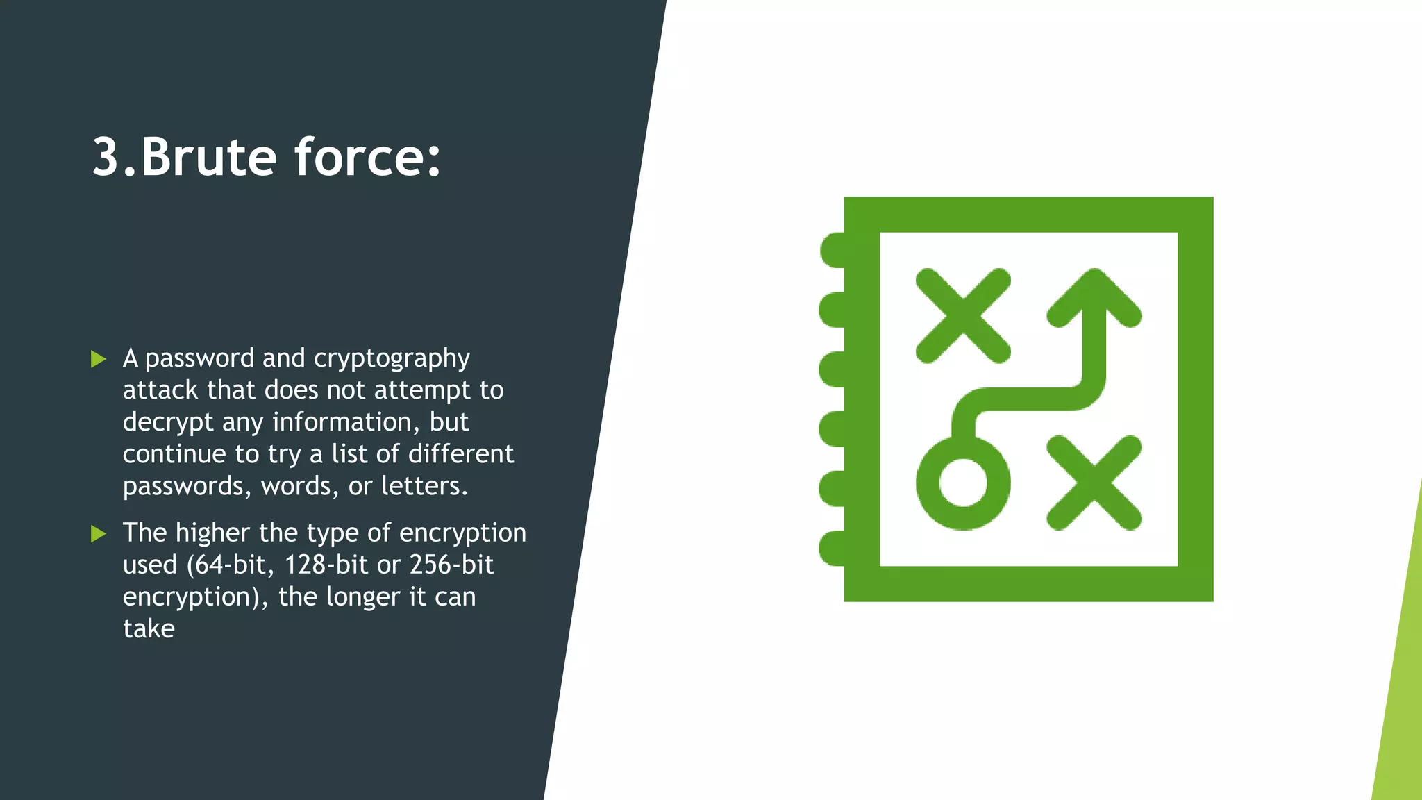 3.Brute force:
 A password and cryptography
attack that does not attempt to
decrypt any information, but
continue to try a list of different
passwords, words, or letters.
 The higher the type of encryption
used (64-bit, 128-bit or 256-bit
encryption), the longer it can
take
 