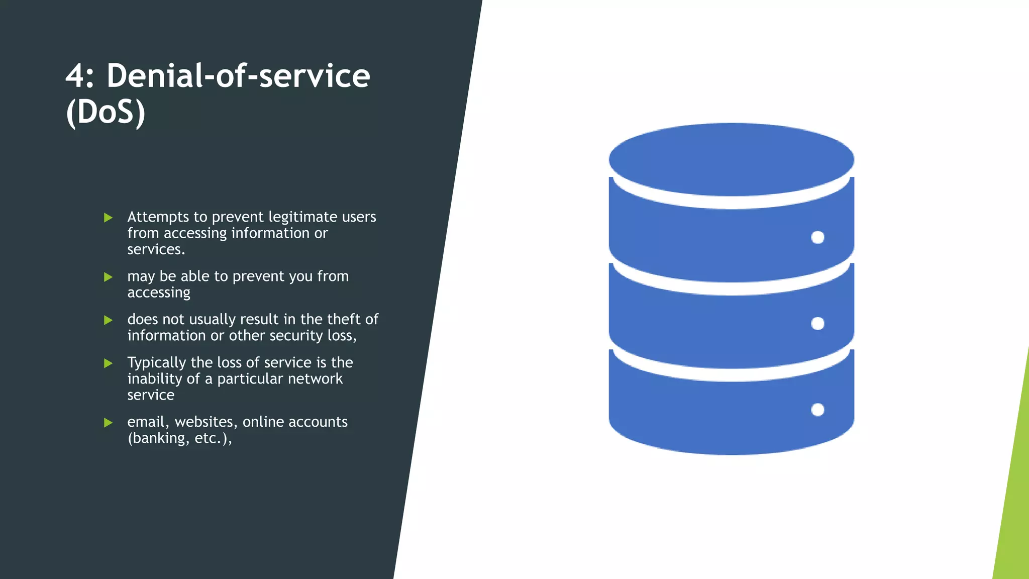 4: Denial-of-service
(DoS)
 Attempts to prevent legitimate users
from accessing information or
services.
 may be able to prevent you from
accessing
 does not usually result in the theft of
information or other security loss,
 Typically the loss of service is the
inability of a particular network
service
 email, websites, online accounts
(banking, etc.),
 