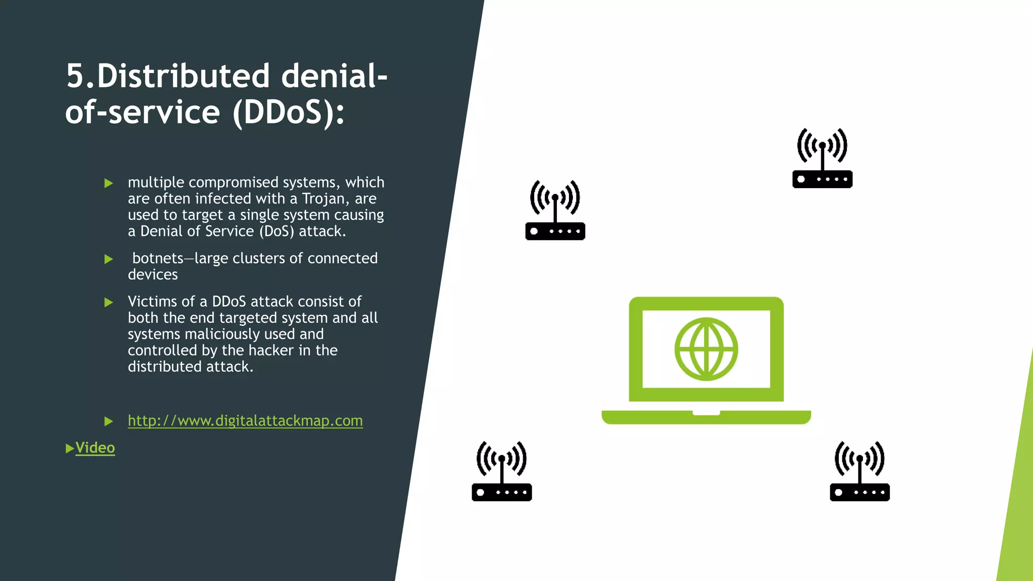 5.Distributed denial-
of-service (DDoS):
 multiple compromised systems, which
are often infected with a Trojan, are
used to target a single system causing
a Denial of Service (DoS) attack.
 botnets—large clusters of connected
devices
 Victims of a DDoS attack consist of
both the end targeted system and all
systems maliciously used and
controlled by the hacker in the
distributed attack.
 http://www.digitalattackmap.com
Video
 